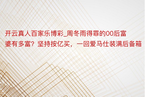 开云真人百家乐博彩_周冬雨得罪的00后富婆有多富？坚持按亿买，一回爱马仕装满后备箱