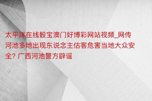 太平洋在线骰宝澳门好博彩网站视频_网传河池多地出现东说念主估客危害当地大众安全? 广西河池警方辟谣