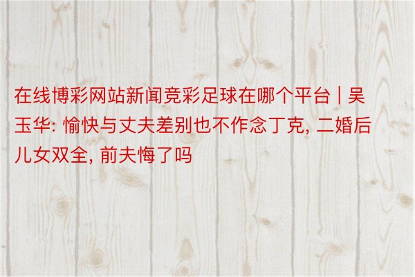 在线博彩网站新闻竞彩足球在哪个平台 | 吴玉华: 愉快与丈夫差别也不作念丁克, 二婚后儿女双全, 前夫悔了吗
