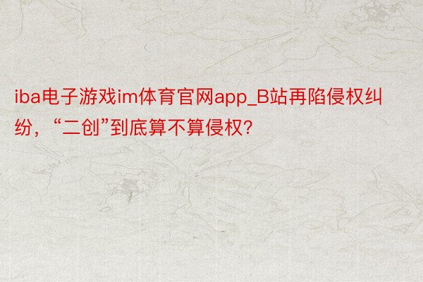 iba电子游戏im体育官网app_B站再陷侵权纠纷，“二创”到底算不算侵权？