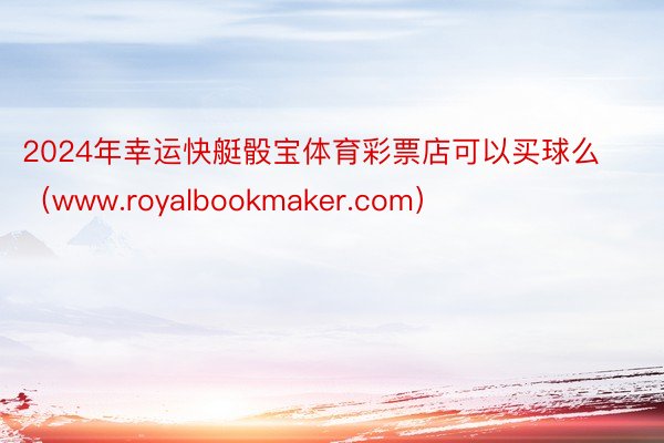 2024年幸运快艇骰宝体育彩票店可以买球么（www.royalbookmaker.com）