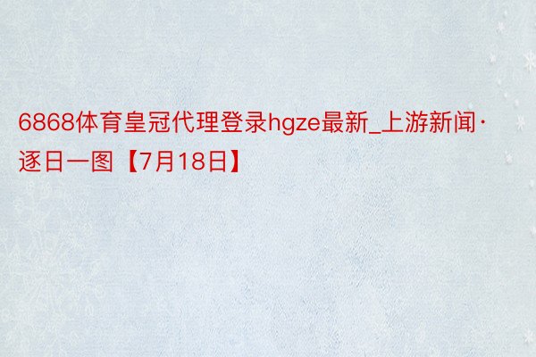 6868体育皇冠代理登录hgze最新_上游新闻·逐日一图【7月18日】