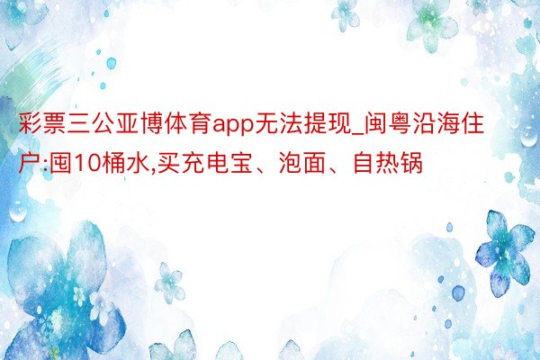 彩票三公亚博体育app无法提现_闽粤沿海住户:囤10桶水,买充电宝、泡面、自热锅