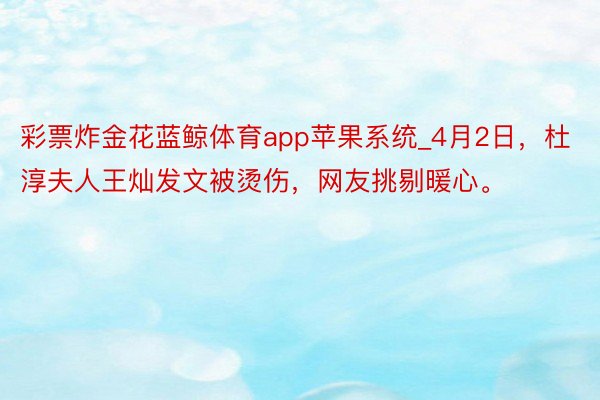 彩票炸金花蓝鲸体育app苹果系统_4月2日，杜淳夫人王灿发文被烫伤，网友挑剔暖心。