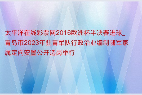 太平洋在线彩票网2016欧洲杯半决赛进球_青岛市2023年驻青军队行政治业编制随军家属定向安置公开选岗举行