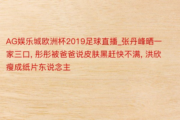 AG娱乐城欧洲杯2019足球直播_张丹峰晒一家三口， 彤彤被爸爸说皮肤黑赶快不满， 洪欣瘦成纸片东说念主