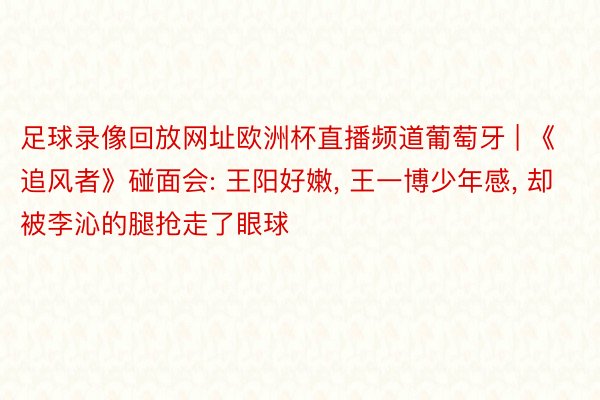 足球录像回放网址欧洲杯直播频道葡萄牙 | 《追风者》碰面会: 王阳好嫩, 王一博少年感, 却被李沁的腿抢走了眼球