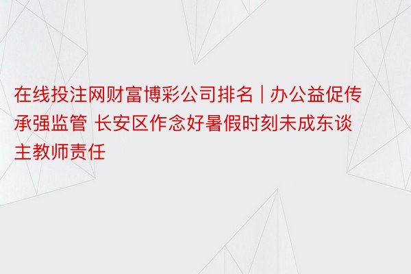 在线投注网财富博彩公司排名 | 办公益促传承强监管 长安区作念好暑假时刻未成东谈主教师责任