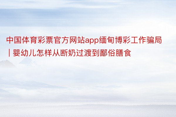 中国体育彩票官方网站app缅甸博彩工作骗局 | 婴幼儿怎样从断奶过渡到鄙俗膳食