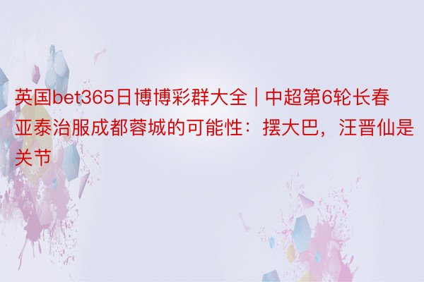 英国bet365日博博彩群大全 | 中超第6轮长春亚泰治服成都蓉城的可能性：摆大巴，汪晋仙是关节