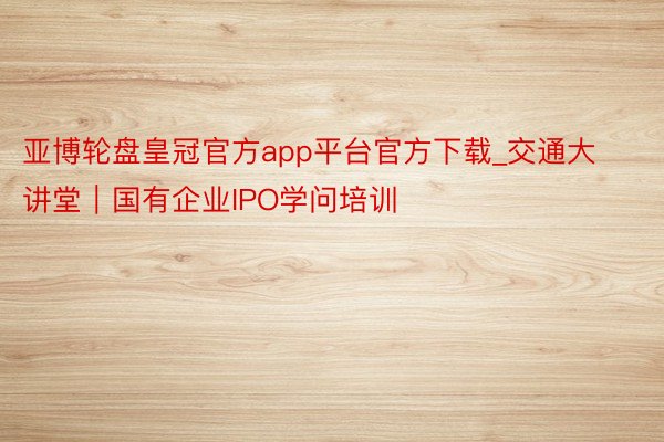 亚博轮盘皇冠官方app平台官方下载_交通大讲堂｜国有企业IPO学问培训