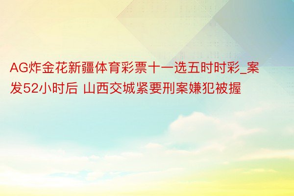 AG炸金花新疆体育彩票十一选五时时彩_案发52小时后 山西交城紧要刑案嫌犯被握