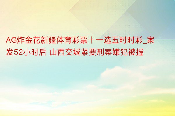 AG炸金花新疆体育彩票十一选五时时彩_案发52小时后 山西交城紧要刑案嫌犯被握