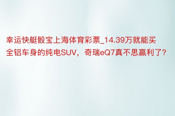 幸运快艇骰宝上海体育彩票_14.39万就能买全铝车身的纯电SUV，奇瑞eQ7真不思赢利了？