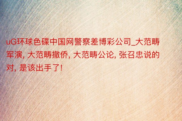 uG环球色碟中国网警察差博彩公司_大范畴军演, 大范畴撤侨, 大范畴公论, 张召忠说的对, 是该出手了!