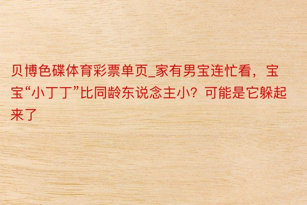 贝博色碟体育彩票单页_家有男宝连忙看，宝宝“小丁丁”比同龄东说念主小？可能是它躲起来了