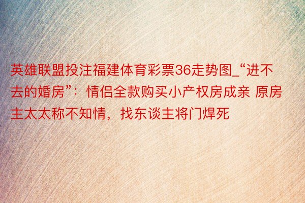 英雄联盟投注福建体育彩票36走势图_“进不去的婚房”：情侣全款购买小产权房成亲 原房主太太称不知情，找东谈主将门焊死
