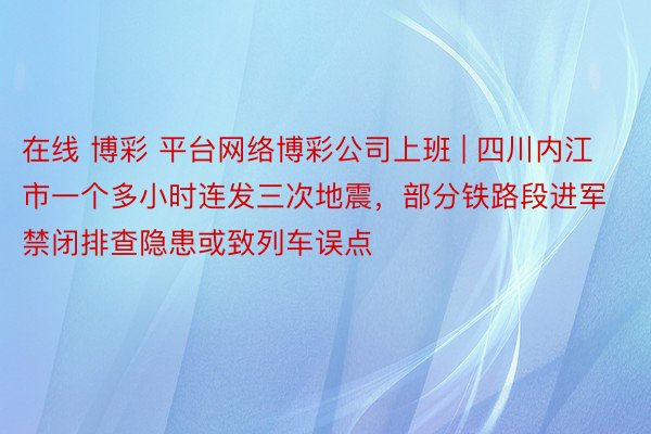 在线 博彩 平台网络博彩公司上班 | 四川内江市一个多小时连发三次地震，部分铁路段进军禁闭排查隐患或致列车误点