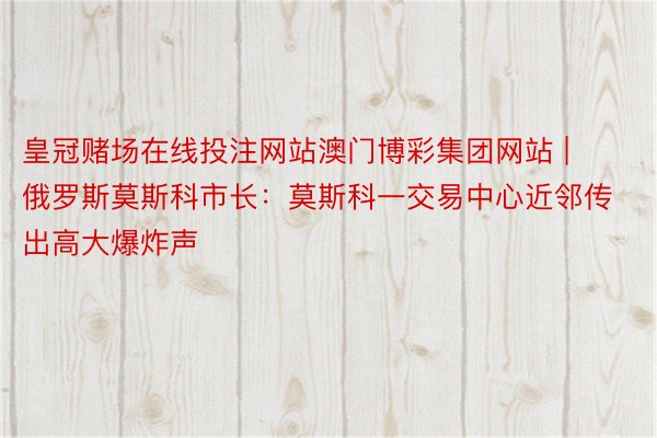 皇冠赌场在线投注网站澳门博彩集团网站 | 俄罗斯莫斯科市长：莫斯科一交易中心近邻传出高大爆炸声