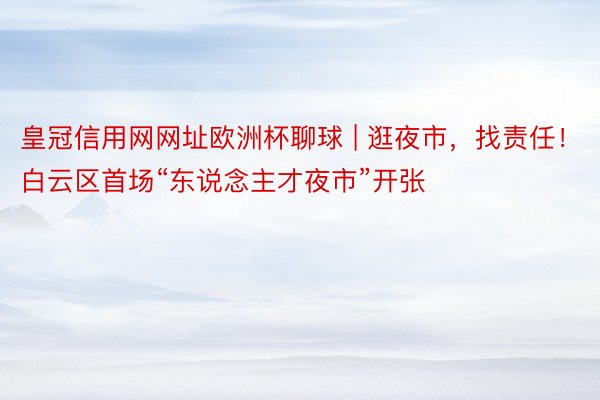 皇冠信用网网址欧洲杯聊球 | 逛夜市，找责任！白云区首场“东说念主才夜市”开张