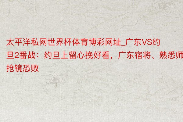 太平洋私网世界杯体育博彩网址_广东VS约旦2番战：约旦上留心挽好看，广东宿将、熟悉师抢镜恐败