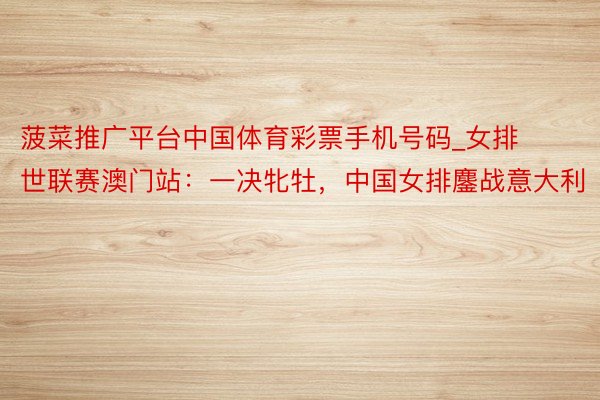 菠菜推广平台中国体育彩票手机号码_女排世联赛澳门站：一决牝牡，中国女排鏖战意大利