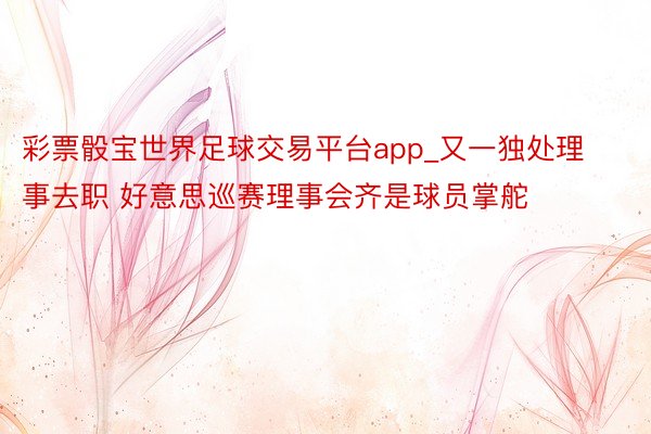彩票骰宝世界足球交易平台app_又一独处理事去职 好意思巡赛理事会齐是球员掌舵
