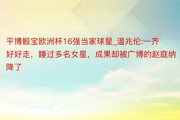 平博骰宝欧洲杯16强当家球星_温兆伦:一齐好好走，睡过多名女星，成果却被广博的赵庭纳降了