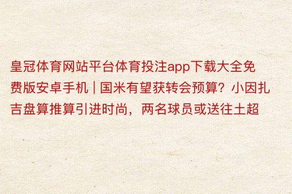 皇冠体育网站平台体育投注app下载大全免费版安卓手机 | 国米有望获转会预算？小因扎吉盘算推算引进时尚，两名球员或送往土超