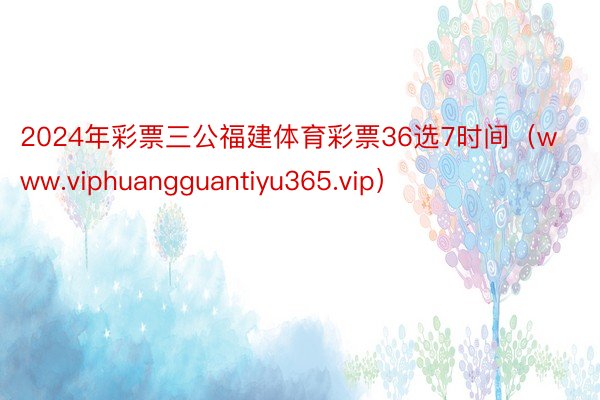 2024年彩票三公福建体育彩票36选7时间（www.viphuangguantiyu365.vip）