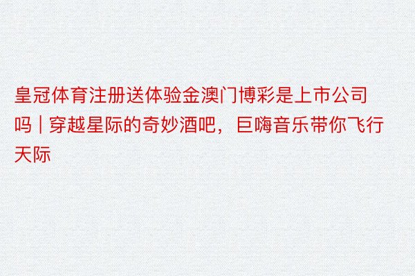 皇冠体育注册送体验金澳门博彩是上市公司吗 | 穿越星际的奇妙酒吧，巨嗨音乐带你飞行天际