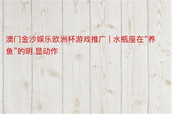 澳门金沙娱乐欧洲杯游戏推广 | 水瓶座在“养鱼”的明.显动作
