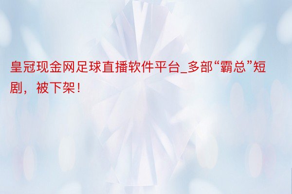 皇冠现金网足球直播软件平台_多部“霸总”短剧,被下架!