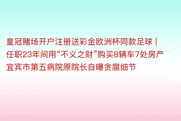 皇冠赌场开户注册送彩金欧洲杯同款足球 | 任职23年间用“不义之财”购买8辆车7处房产 宜宾市第五病院原院长自曝贪腐细节