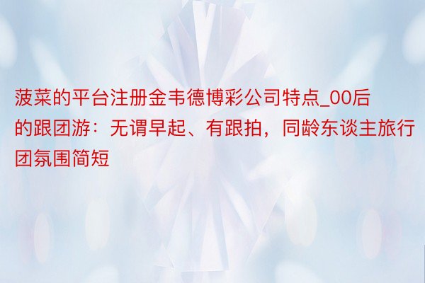 菠菜的平台注册金韦德博彩公司特点_00后的跟团游：无谓早起、有跟拍，同龄东谈主旅行团氛围简短