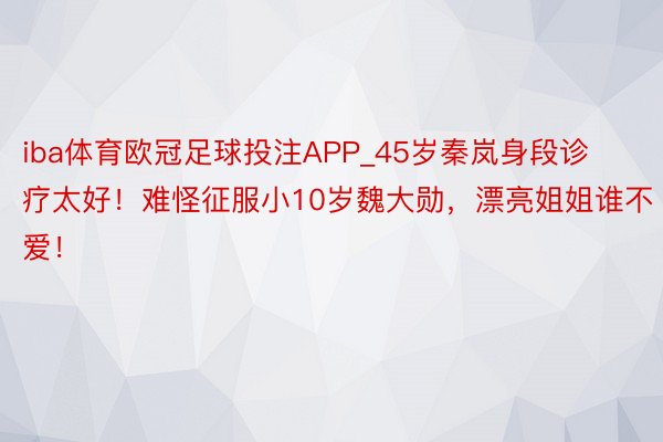 iba体育欧冠足球投注APP_45岁秦岚身段诊疗太好！难怪征服小10岁魏大勋，漂亮姐姐谁不爱！