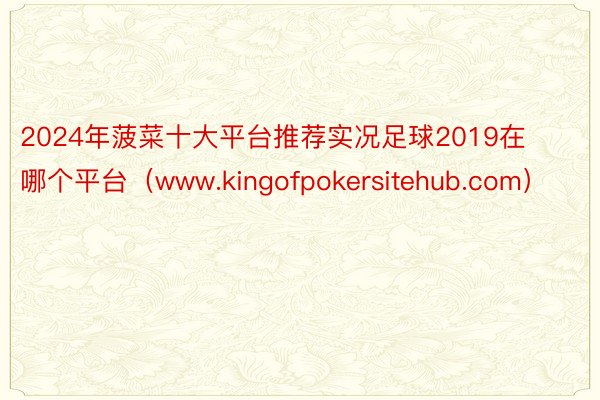 2024年菠菜十大平台推荐实况足球2019在哪个平台（www.kingofpokersitehub.com）
