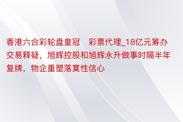 香港六合彩轮盘皇冠‍彩票代理_18亿元筹办交易释疑，旭辉控股和旭辉永升做事时隔半年复牌，物企重塑落寞性信心